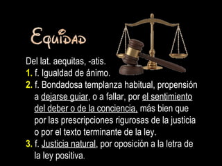 Del lat. aequitas, -atis.
1. f. Igualdad de ánimo.
2. f. Bondadosa templanza habitual, propensión
a dejarse guiar, o a fallar, por el sentimiento
del deber o de la conciencia, más bien que
por las prescripciones rigurosas de la justicia
o por el texto terminante de la ley.
3. f. Justicia natural, por oposición a la letra de
la ley positiva.
 