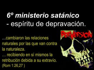 6º ministerio satánico
- espíritu de depravación.
…cambiaron las relaciones
naturales por las que van contra
la naturaleza.
… recibiendo en sí mismos la
retribución debida a su extravío.
(Rom 1:26,27 )
 