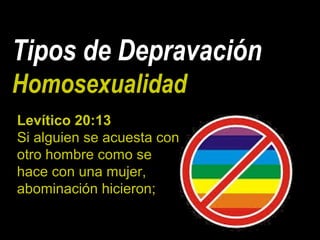 Tipos de Depravación
Homosexualidad
Levítico 20:13
Si alguien se acuesta con
otro hombre como se
hace con una mujer,
abominación hicieron;
 