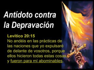Antídoto contra
la Depravación
Levítico 20:15
No andéis en las prácticas de
las naciones que yo expulsaré
de delante de vosotros, porque
ellos hicieron todas estas cosas,
y fueron para mí abominables.
 