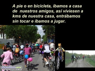 A pie o en bicicleta, íbamos a casa
de nuestros amigos, así viviesen a
kms de nuestra casa, entrábamos
sin tocar e íbamos a jugar.
 