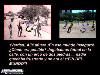 ¡Verdad! Allá afuera ¡En ese mundo inseguro!
¿Cómo era posible? Jugábamos fútbol en la
calle, con un arco de dos piedras ... nadie
quedaba frustrado y no era el ¡“FIN DEL
MUNDO“!
 