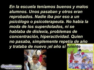 En la escuela teníamos buenos y malos
alumnos. Unos pasaban y otros eran
reprobados. Nadie iba por eso a un
psicólogo o psicoterapeuta. No habia la
moda de los superdotados, ni se
hablaba de dislexia, problemas de
concentración, hiperactividad. Quien
no pasaba, simplemente repetía de año
y trataba de nuevo ¡el año siguiente!
 