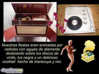 Nuestras fiestas eran animadas por
radiolas con agujas de diamante
deslizando sobre los discos de
vinilo, luz negra y un delicioso
cocktail hecho de maracuya y ron.
 
