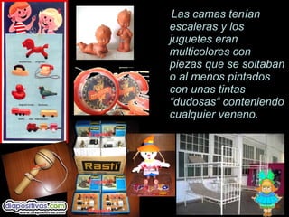 Las camas tenLas camas tenííanan
escaleras y losescaleras y los
juguetes eranjuguetes eran
multicolores conmulticolores con
piezas que se soltabanpiezas que se soltaban
o al menos pintadoso al menos pintados
con unas tintascon unas tintas
“dudosas“ conteniendo“dudosas“ conteniendo
cualquier veneno.cualquier veneno.
 
