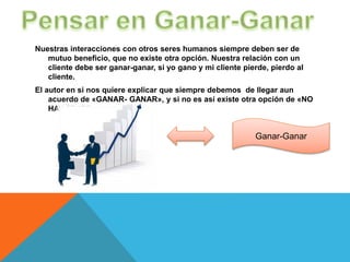 Nuestras interacciones con otros seres humanos siempre deben ser de
mutuo beneficio, que no existe otra opción. Nuestra relación con un
cliente debe ser ganar-ganar, si yo gano y mi cliente pierde, pierdo al
cliente.
El autor en si nos quiere explicar que siempre debemos de llegar aun
acuerdo de «GANAR- GANAR», y si no es así existe otra opción de «NO
HAY TRATO»
Ganar-Ganar
 