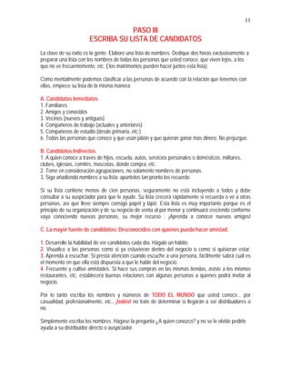 11
PASO III
ESCRIBA SU LISTA DE CANDIDATOS
La clave de su éxito es la gente. Elabore una lista de nombres. Dedique dos horas exclusivamente a
preparar una lista con los nombres de todas las personas que usted conoce, que viven lejos, a los
que no ve frecuentemente, etc. ( los matrimonios pueden hacer juntos esta lista).
Como mentalmente podemos clasificar a las personas de acuerdo con la relación que tenemos con
ellas, empiece su lista de la misma manera:
A. Candidatos Inmediatos
1. Familiares
2. Amigos y conocidos
3. Vecinos (nuevos y antiguos)
4. Compañeros de trabajo (actuales y anteriores)
5. Compañeros de estudio (desde primaria, etc.)
6. Todas las personas que conoce y que usan jabón y que quieran ganar más dinero. No prejuzgue.
B. Candidatos Indirectos
1. A quien conoce a través de hijos, escuela, autos, servicios personales o domésticos, militares,
clubes, iglesias, comités, mascotas, donde compra, etc.
2. Tome en consideración agrupaciones, no solamente nombres de personas.
3. Siga añadiendo nombres a su lista; apúntelos tan pronto los recuerde.
Si su lista contiene menos de cien personas, seguramente no está incluyendo a todos y debe
consultar a su auspiciador para que le ayude. Su lista crecerá rápidamente si recuerda o vé a otras
personas, así que lleve siempre consigo papel y lápiz. Esta lista es muy importante porque es el
principio de su organización y de su negocio de venta al por menor y continuará creciendo conforme
vaya conociendo nuevas personas, su mejor recurso : ¡Aprenda a conocer nuevos amigos!
C. La mayor fuente de candidatos: Desconocidos con quienes pueda hacer amistad.
1. Desarrolle la habilidad de ver candidatos cada día. Hágalo un hábito.
2. Visualice a las personas como si ya estuvieran dentro del negocio o como si quisieran estar.
3. Aprenda a escuchar. Si presta atención cuando escuche a una persona, fácilmente sabrá cuál es
el momento en que ella está dispuesta a que le hable del negocio.
4. Frecuente y cultive amistades. Si hace sus compras en las mismas tiendas, asiste a los mismos
restaurantes, etc, establecerá buenas relaciones con algunas personas a quienes podrá invitar al
negocio.
Por lo tanto escriba los nombres y números de TODO EL MUNDO que usted conoce... por
casualidad, profesionalmente, etc., ¡todos! no trate de determinar si llegarán a ser distribuidores o
no.
Simplemente escriba los nombres. Hágase la pregunta ¿A quien conozco? y no se le olvide pedirle
ayuda a su distribuidor directo o auspiciador.
 