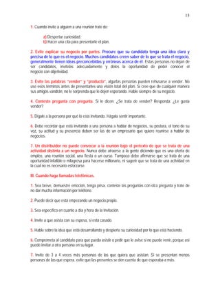 13
1. Cuando invite a alguien a una reunión trate de:
a) Despertar curiosidad.
b) Hacer una cita para presentarle el plan.
2. Evite explicar su negocio por partes. Procure que su candidato tenga una idea clara y
precisa de lo que es el negocio. Muchos candidatos creen saber de lo que se trata el negocio,
generalmente tienen ideas preconcebidas y erróneas acerca de él. Estas personas no dejan de
ser candidatos, invítelas adecuadamente y déles la oportunidad de poder conocer el
negocio con objetividad.
3. Evite las palabras “vender” y “producto”, algurfas personas pueden rehusarse a vender. No
use esos términos antes de presentarles una visión total del plan. Si cree que de cualquier manera
sus amigos vandrán, no le sorprenda que le dejen esperando. Hable siempre de su negocio.
4. Conteste pregunta con pregunta. Si le dicen: ¿Se trata de vender? Responda: ¿Le gusta
vender?
5. Dígale a la persona por qué lo está invitando. Hágala sentir importante.
6. Debe recordar que está invitando a una persona a hablar de negocios, su postura, el tono de su
voz, su actitud y su presencia deben ser las de un empresario que quiere reunirse a hablar de
negocios.
7. Un distribuidor no puede convocar a la reunión bajo el pretexto de que se trata de una
actividad distinta a un negocio. Nunca debe atraerse a la gente diciendo que es una oferta de
empleo, una reunión social, una fiesta o un curso. Tampoco debe afirmarse que se trata de una
oportunidad infalible o milagrosa para hacerse millonario, ni sugerir que se trata de una actividad en
la cual no es necesario esforzarse.
III. Cuando haga llamadas telefónicas.
1. Sea breve, demuestre emoción, tenga prisa, conteste las preguntas con otra pregunta y trate de
no dar mucha información por teléfono.
2. Puede decir que está empezando un negocio.propio.
3. Sea específico en cuanto a día y hora de la invitación.
4. Invite a que asista con su esposa, si está casado.
5. Hable sobre la idea que está desarrollando y despierte su curiosidad por lo que está haciendo.
6. Comprometa al candidato para que pueda asistir o pedir que le avise si no puede venir, porque así
puede invitar a otra persona en su lugar.
7. Invite de 3 a 4 veces más personas de las que quiera que asistan. Si se presentan menos
personas de las que espera, evite que las presentes se den cuenta de que esperaba a más.
 