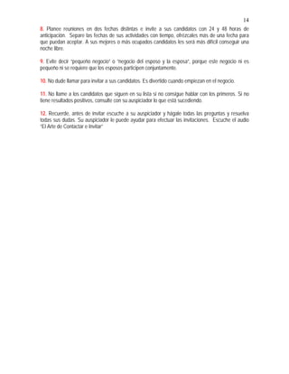14
8. Planee reuniones en dos fechas distintas e invite a sus candidatos con 24 y 48 horas de
anticipación. Separe las fechas de sus actividades con tiempo, ofrézcales más de una fecha para
que puedan aceptar. A sus mejores o más ocupados candidatos les será más difícil conseguir una
noche libre.
9. Evite decir “pequeño negocio” o “negocio del esposo y la esposa”, porque este negocio ni es
pequeño ni se requiere que los esposos participen conjuntamente.
10. No dude llamar para invitar a sus candidatos. Es divertido cuando empiezan en el negocio.
11. No llame a los candidatos que siguen en su lista si no consigue hablar con los primeros. Si no
tiene resultados positivos, consulte con su auspiciador lo que está sucediendo.
12. Recuerde, antes de invitar escuche a su auspiciador y hágale todas las preguntas y resuelva
todas sus dudas. Su auspiciador le puede ayudar para efectuar las invitaciones. Escuche el audio
“El Arte de Contactar e Invitar”
 