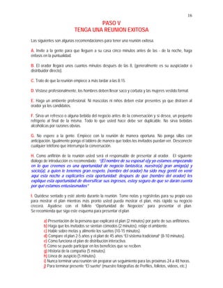 16
PASO V
TENGA UNA REUNION EXITOSA
Las siguientes son algunas recomendaciones para tener una reunión exitosa.
A. Invite a la gente para que lleguen a su casa cinco minutos antes de las - de la noche, haga
énfasis en la puntualidad.
B. El orador llegará unos cuantos minutos después de las 8, (generalmente es su auspiciador o
distribuidor directo).
C. Trate de que la reunión empiece a más tardar a las 8:15.
D. Vístase profesionalmente, los hombres deben llevar saco y corbata y las mujeres vestido formal.
E. Haga un ambiente profesional. Ni mascotas ni niños deben estar presentes ya que distraen al
orador ya los candidatos.
F. Sirva un refresco o alguna bebida del negocio antes de la conversación y si desea, un pequeño
refrigerio al final de la misma. Todo lo que usted hace debe ser duplicable. No sirva bebidas
alcohólicas por razones obvias.
G. No espere a la gente. Empiece con la reunión de manera oportuna. No ponga sillas con
anticipación. Igualmente ponga el tablero de manera que todos los invitados puedan ver. Desconecte
cualquier teléfono que interrumpa la conversación.
H. Como anfitrión de la reunión usted será el responsable de presentar al orador. El siguiente
diálogo de introducción es recomendado: “(El nombre de su esposa! o)y yo estamos empezando
en lo que creemos es una oportunidad de negocio fantástica, nuestro(a) gran amigo(a) y
socio(a), a quien le tenemos gran respeto, (nombre del orador) ha sido muy gentil en venir
aquí esta noche a explicarles esta oportunidad; después de que (nombre del orador) les
explique esta oportunidad de diversificar sus ingresos, estoy seguro de que se darán cuenta
por qué estamos entusiasmados”
I. Quédese sentado y esté atento durante la reunión. Tome notas y regístrelas para su propio uso
para mostrar el plan mientras más pronto usted pueda mostrar el plan, más rápido su negocio
crecerá. Ayúdese con el folleto “Oportunidad de Negocios” para presentar el plan.
Se recomienda que siga este esquema para presentar el plan
a) Presentación de la persona que explicará el plan (2 minutos) por parte de sus anfitriones.
b) Haga que los invitados se sientan cómodos (2 minutos), relaje el ambiente.
c) Hable sobre metas y alimente los sueños (10-15 minutos).
d) Compare el plan 2-5 años y el plan de 45 años “El sistema tradicional” (8-10 minutos).
e) Cómo funciona el plan de distribución interactiva.
f) Cómo se puede participar en los beneficios que se reciben.
g) Historia de la compañía (5 minutos).
h) Línea de auspicio (5 minutos).
i) Nunca terminar una reunión sin preparar un seguimiento para las próximas 24 a 48 horas.
j) Para terminar presente “El sueño” (muestre fotografías de Perfiles, folletos, videos, etc.)
 