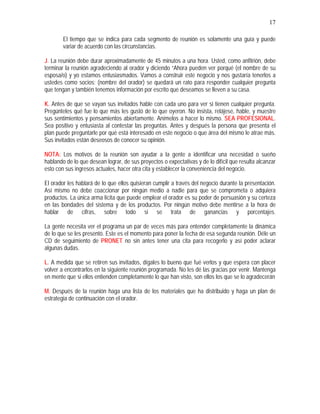 17
El tiempo que se indica para cada segmento de reunión es solamente una guía y puede
variar de acuerdo con las circunstancias.
J. La reunión debe durar aproximadamente de 45 minutos a una hora. Usted, como anfitrión, debe
terminar la reunión agradeciendo al orador y diciendo “Ahora pueden ver porqué (el nombre de su
esposa/o) y yo estamos entusiasmados. Vamos a construir este negocio y nos gustaría tenerlos a
ustedes como socios; (nombre del orador) se quedará un rato para responder cualquier pregunta
que tengan y también tenemos información por escrito que deseamos se lleven a su casa.
K. Antes de que se vayan sus invitados hable con cada uno para ver si tienen cualquier pregunta.
Pregúnteles qué fue lo que más les gustó de lo que oyeron. No insista, relájese, hable, y muestre
sus sentimientos y pensamientos abiertamente. Anímelos a hacer lo mismo. SEA PROFESIONAL.
Sea positivo y entusiasta al contestar las preguntas. Antes y después la persona que presenta el
plan puede preguntarle por qué está interesado en este negocio o que área del mismo le atrae más.
Sus invitados están deseosos de conocer su opinión.
NOTA: Los motivos de la reunión son ayudar a la gente a identificar una necesidad o sueño
hablando de lo que desean lograr, de sus proyectos o expectativas y de lo difícil que resulta alcanzar
esto con sus ingresos actuales, hacer otra cita y establecer la conveniencia del negocio.
El orador les hablará de lo que ellos quisieran cumplir a través del negocio durante la presentación.
Así mismo no debe coaccionar por ningún medio a nadie para que se comprometa o adquiera
productos. La única arma lícita que puede emplear el orador es su poder de persuasión y su certeza
en las bondades del sistema y de los productos. Por ningún motivo debe mentirse a la hora de
hablar de cifras, sobre todo si se trata de ganancias y porcentajes.
La gente necesita ver el programa un par de veces más para entender completamente la dinámica
de lo que se les presentó. Este es el momento para poner la fecha de esa segunda reunión. Déle un
CD de seguimiento de PRONET no sin antes tener una cita para recogerlo y así poder aclarar
algunas dudas.
L. A medida que se retiren sus invitados, dígales lo bueno que fué verlos y que espera con placer
volver a encontrarlos en la siguiente reunión programada. No les dé las gracias por venir. Mantenga
en mente que si ellos entienden completamente lo que han visto, son ellos los que se lo agradecerán
M. Después de la reunión haga una lista de los materiales que ha distribuido y haga un plan de
estrategia de continuación con el orador.
 