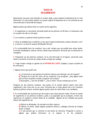 18
PASO VI
SEGUIMIENTO
Básicamente éste paso está enfocado en resolver dudas y para enfatizar la importancia de ver más
información. En esta reunión también se le puede explicar la importancia de ir a un seminario ya una
convención para el desarrollo del negocio.
Algunos puntos que deberá tomar en cuenta son los siguientes:
1. El seguimiento es conveniente efectuarlo dentro de las primeras 24-48 horas. El entusiasmo está
en su punto más alto en este lapso.
2. Las reuniones se planean desde la primera reunión.
3. Llame al candidato para reconfirmar su cita, para recoger la información y aclarar o llevarlo a la O.
E. y conocer a su línea de auspicio (Distribuidor Directo).
4. Es recomendable hacer las reuniones “uno a uno” siempre que sea posible para aclarar dudas.
Preséntele distribuidores exitosos, llévelo a donde haya entusiasmo. Recuerde que el entusiasmo es
contagioso.
5. Prográmele sus dos primeras reuniones. Si no está interesado en el negocio, consérvelo como
cliente y muéstrele el servicio de compra desde su hogar por catálogo.
6. Traiga siempre consigo su agenda con el PATRON DEL EXITO. Explique y repase el patrón de
los ocho pasos.
7. Algunas frases que puede usar:
a) ¿Ya pensaste en qué gastarás los primeros ingresos que obtengas con este negocio?
b) “Después de lo que has visto y de las respuestas a tus preguntas, ¿Hay alguna razón
para no hacer tu primera reunión y auspiciar esta semana?
c) No pregunte: ¿ Qué has decidido ?“, ¿Vas a entrar?. Dé por sentado que así será.
Programe las dos primeras reuniones. Una puede ser la reunión abierta (“open”) para darle
seguimiento y otra o dos más en sus casas. Recuerde que es mejor planear dos o tres reuniones
durante la primera semana; enséñele algunos puntos claves de cómo invitar a sus candidatos.
8. Es recomendable que la persona que dio el plan o que estuvo durante el plan, efectúe la reunión
de seguimiento en sus primeras reuniones y pida a su auspiciador que lo acompañe, él tiene más
experiencia y le ayudará a resolver dudas de su candidato. Algunos de los resultados que puede
obtener del seguimiento son
a) Obtener un distribuidor. Un asociado en la libre empresa.
b) Obtener un cliente. Déjele algunos productos básicos y catálogos (Servicio de Compra
desde su hogar).
c) O una persona que se convierta en una fuente de referencia. Pregúntele si conoce a
alguien que pudiera interesarse en el negocio o en los productos.
 