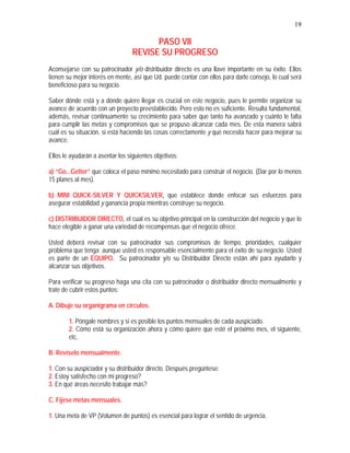 19
PASO VII
REVISE SU PROGRESO
Aconsejarse con su patrocinador y/o distribuidor directo es una llave importante en su éxito. Ellos
tienen su mejor interés en mente, así que Ud. puede contar con ellos para darle consejo, lo cual será
beneficioso para su negocio.
Saber dónde está y a dónde quiere llegar es crucial en este negocio, pues le permite organizar su
avance de acuerdo con un proyecto preestablecido. Pero esto no es suficiente. Resulta fundamental,
además, revisar continuamente su crecimiento para saber que tanto ha avanzado y cuánto le falta
para cumplir las metas y compromisos que se propuso alcanzar cada mes. De esta manera sabrá
cuál es su situación, si está haciendo las cosas correctamente y qué necesita hacer para mejorar su
avance.
Ellos le ayudarán a asentar los siguientes objetivos:
a) “Go...Getter” que coloca el paso mínimo necesitado para construir el negocio. (Dar por lo menos
15 planes al mes).
b) MINI QUICK-SILVER Y QUICKSILVER, que establece donde enfocar sus esfuerzos para
asegurar estabilidad y ganancia propia mientras construye su negocio.
c) DISTRIBUIDOR DIRECTO, el cual es su objetivo principal en la construcción del negocio y que lo
hace elegible a ganar una variedad de recompensas que el negocio ofrece.
Usted deberá revisar con su patrocinador sus compromisos de tiempo, prioridades, cualquier
problema que tenga; aunque usted es responsable esencialmente para el éxito de su negocio. Usted
es parte de un EQUIPO. Su patrocinador y/o su Distribuidor Directo están ahí para ayudarlo y
alcanzar sus objetivos.
Para verificar su progreso haga una cita con su patrocinador o distribuidor directo mensualmente y
trate de cubrir estos puntos:
A. Dibuje su organigrama en círculos.
1. Póngale nombres y si es posible los puntos mensuales de cada auspiciado.
2. Cómo está su organización ahora y cómo quiere que esté el próximo mes, el siguiente,
etc.
B. Revíselo mensualmente.
1. Con su auspiciador y su distribuidor directo. Después pregúntese:
2. Estoy satisfecho con mi progreso?
3. En qué áreas necesito trabajar más?
C. Fíjese metas mensuales.
1. Una meta de VP (Volumen de puntos) es esencial para lograr el sentido de urgencia.
 