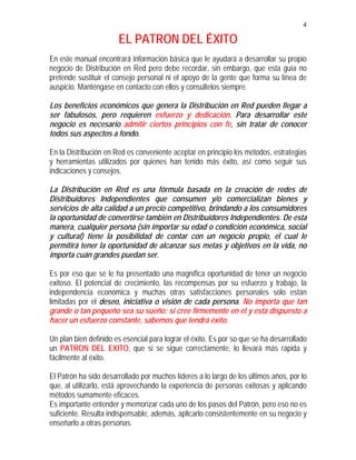 4
EL PATRON DEL ÉXITO
En este manual encontrará información básica que le ayudará a desarrollar su propio
negocio de Distribución en Red pero debe recordar, sin embargo, que esta guía no
pretende sustituir el consejo personal ni el apoyo de la gente que forma su línea de
auspicio. Manténgase en contacto con ellos y consúltelos siempre.
Los beneficios económicos que genera la Distribución en Red pueden llegar a
ser fabulosos, pero requieren esfuerzo y dedicación. Para desarrollar este
negocio es necesario admitir ciertos principios con fe, sin tratar de conocer
todos sus aspectos a fondo.
En la Distribución en Red es conveniente aceptar en principio los métodos, estrategias
y herramientas utilizados por quienes han tenido más éxito, así como seguir sus
indicaciones y consejos.
La Distribución en Red es una fórmula basada en la creación de redes de
Distribuidores Independientes que consumen y/o comercializan bienes y
servicios de alta calidad a un precio competitivo, brindando a los consumidores
la oportunidad de convertirse también en Distribuidores Independientes. De esta
manera, cualquier persona (sin importar su edad o condición económica, social
y cultural) tiene la posibilidad de contar con un negocio propio, el cual le
permitirá tener la oportunidad de alcanzar sus metas y objetivos en la vida, no
importa cuán grandes puedan ser.
Es por eso que se le ha presentado una magnífica oportunidad de tener un negocio
exitoso. El potencial de crecimiento, las recompensas por su esfuerzo y trabajo, la
independencia económica y muchas otras satisfacciones personales sólo están
limitadas por el deseo, iniciativa o visión de cada persona. No importa que tan
grande o tan pequeño sea su sueño; si cree firmemente en él y está dispuesto a
hacer un esfuerzo constante, sabemos que tendrá éxito.
Un plan bien definido es esencial para lograr el éxito. Es por so que se ha desarrollado
un PATRON DEL EXITO, que si se sigue correctamente, lo llevará más rápida y
fácilmente al éxito.
El Patrón ha sido desarrollado por muchos líderes a lo largo de los últimos años, por lo
que, al utilizarlo, está aprovechando la experiencia de personas exitosas y aplicando
métodos sumamente eficaces.
Es importante entender y memorizar cada uno de los pasos del Patrón, pero eso no es
suficiente. Resulta indispensable, además, aplicarlo consistentemente en su negocio y
enseñarlo a otras personas.
 