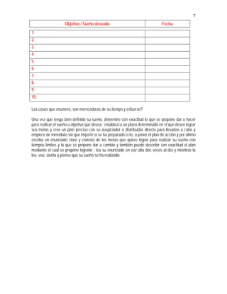 7
Objetivo / Sueño deseado Fecha
1.
2.
3.
4.
5.
6.
7.
8.
9.
10.
Las cosas que enumeró, son merecedoras de su tiempo y esfuerzo?
Una vez que tenga bien definido su sueño, determine con exactitud lo que se propone dar o hacer
para realizar el sueño u objetivo que desea ; establezca un plazo determinado en el que desee lograr
sus metas y cree un plan preciso con su auspiciador o distribuidor directo para llevarlas a cabo y
empiece de inmediato sin que importe si se ha preparado o no, a poner el plan de acción y por último
escriba un enunciado claro y conciso de las metas que quiere lograr para realizar su sueño con
tiempos límites y lo que se propone dar a cambio y también puede describir con exactitud el plan
mediante el cual se propone lograrlo ; lea su enunciado en voz alta dos veces al día y mientras lo
lee, vea, sienta y piense que su sueño se ha realizado.
 