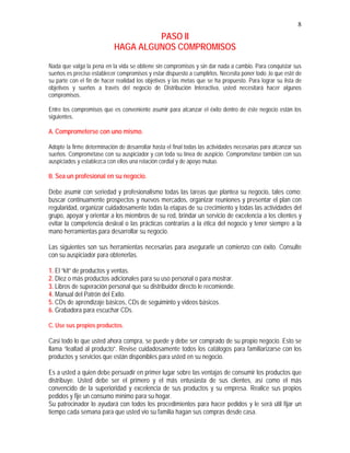 8
PASO II
HAGA ALGUNOS COMPROMISOS
Nada que valga la pena en la vida se obtiene sin compromisos y sin dar nada a cambio. Para conquistar sus
sueños es preciso establecer compromisos y estar dispuesto a cumplirlos. Necesita poner todo ,lo que esté de
su parte con el fin de hacer realidad los objetivos y las metas que se ha propuesto. Para lograr su lista de
objetivos y sueños a través del negocio de Distribución Interactiva, usted necesitará hacer algunos
compromisos.
Entre los compromisos que es conveniente asumir para alcanzar el éxito dentro de éste negocio están los
siguientes.
A. Comprometerse con uno mismo.
Adopte la firme determinación de desarrollar hasta el final todas las actividades necesarias para alcanzar sus
sueños. Comprométase con su auspiciador y con toda su línea de auspicio. Comprométase también con sus
auspiciados y establezca con ellos una relación cordial y de apoyo mutuo.
B. Sea un profesional en su negocio.
Debe asumir con seriedad y profesionalismo todas las tareas que plantea su negocio, tales como:
buscar continuamente prospectos y nuevos mercados, organizar reuniones y presentar el plan con
regularidad, organizar cuidadosamente todas la etapas de su crecimiento y todas las actividades del
grupo, apoyar y orientar a los miembros de su red, brindar un servicio de excelencia a los clientes y
evitar la competencia desleal o las prácticas contrarias a la ética del negocio y tener siempre a la
mano herramientas para desarrollar su negocio.
Las siguientes son sus herramientas necesarias para asegurarle un comienzo con éxito. Consulte
con su auspiciador para obtenerlas.
1. El “kit” de productos y ventas.
2. Diez o más productos adicionales para su uso personal o para mostrar.
3. Libros de superación personal que su distribuidor directo le recomiende.
4. Manual del Patrón del Exito.
5. CDs de aprendizaje básicos, CDs de seguiminto y videos básicos.
6. Grabadora para escuchar CDs.
C. Use sus propios productos.
Casi todo lo que usted ahora compra, se puede y debe ser comprado de su propio negocio. Esto se
llama “lealtad al producto”. Revise cuidadosamente todos los catálogos para familiarizarse con los
productos y servicios que están disponibles para usted en su negocio.
Es a usted a quien debe persuadir en primer lugar sobre las ventajas de consumir los productos que
distribuye. Usted debe ser el primero y el más entusiasta de sus clientes, así como el más
convencido de la superioridad y excelencia de sus productos y su empresa. Realice sus propios
pedidos y fije un consumo mínimo para su hogar.
Su patrocinador lo ayudará con todos los procedimientos para hacer pedidos y le será útil fijar un
tiempo cada semana para que usted vio su familia hagan sus compras desde casa.
 