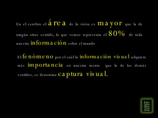 En el cerebro el  área  de la visón es  mayor   que la de ningún otros sentido, lo que vemos representa el  80%  de toda nuestra  información  sobre el mundo El  fenómeno  por el cuál la  información visual  adquiere más  importancia  en nuestra mente  que la de los demás sentidos, se denomina  captura visual. 
