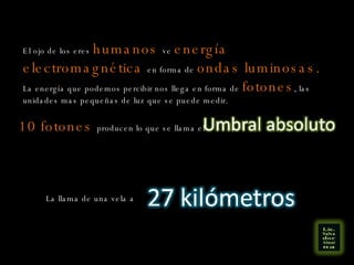 El ojo de los eres  humanos   ve  energía electromagnética  en forma de  ondas luminosas.   La energía que podemos percibir nos llega en forma de  fotones , las unidades mas pequeñas de luz que se puede medir.  10 fotones  producen lo que se llama el La llama de una vela a  