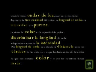 La visión de  color  es la capacidad de poder  discriminar la longitud  de onda independientemente de  la intensidad Cuando vemos  ondas de luz , nuestras sensaciones dependen de  tres cualidad  diferentes: su  longitud de onda , su  intensidad  y su  pureza . Por  longitud de onda  se entiende la  distancia  entre los  vértices  de las ondas, es lo que fundamentalmente determina lo que consideramos  color   y lo que los científicos llaman  matiz 