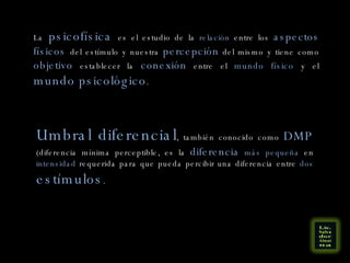 La   psicofísica   es el estudio de la  relación  entre los  aspectos físicos  del estímulo y nuestra  percepción  del mismo y tiene como  objetivo  establecer la  conexión  entre el  mundo físico  y el  mundo psicológico . Umbral diferencial , también conocido como  DMP  (diferencia mínima perceptible, es la  diferencia   más pequeña  en  intensidad  requerida para que pueda percibir una diferencia entre  dos   estímulos . 