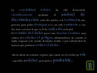 La  sensibilidad relativa  ha sido demostrada  científicamente  mediante el  umbral de discriminación  entre dos puntos, o la  habilidad  de una persona para poder  distinguir  si es un solo  contacto  o son dos muy cercanos lo que se le ha  aplicado  en la piel. El  sentido del dolor  posee una  función evolutiva  muy valiosa al  señalar el peligro , informándonos de cuándo el tejido corporal está siendo destruido, herido o por enfermedad de manera que podamos  evitar el daño. Hasta ahora no estamos seguros que exista en el cerebro un  vía  específica del  dolor  , pero parece  probable. 