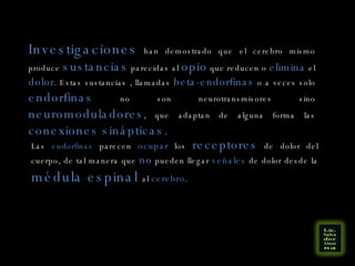 Investigaciones  han demostrado que el cerebro mismo produce  sustancias  parecidas al  opio  que reducen o  elimina  el  dolor . Estas sustancias , llamadas  beta-endorfinas  o a veces solo  endorfinas  no son neurotransmisores sino  neuromoduladores , que adaptan de alguna forma las  conexiones sinápticas.  Las  endorfinas  parecen  ocupar  los  receptores  de dolor del cuerpo, de tal manera que  no  pueden llegar  señales  de dolor desde la  médula espinal  al  cerebro . 