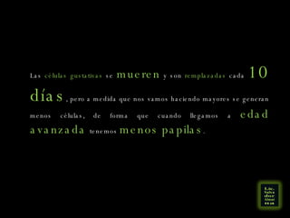 Las  células gustativas  se  mueren  y son  remplazadas  cada  10 días , pero a medida que nos vamos haciendo mayores se generan menos células, de forma que cuando llegamos a  edad avanzada  tenemos  menos papilas .  