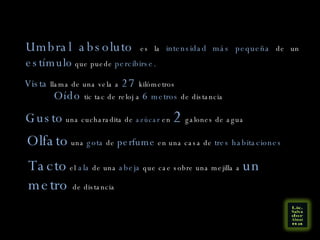 Umbral absoluto  es la  intensidad más pequeña  de un  estímulo  que puede  percibirse. Vista  llama de una vela a  27  kilómetros Oído  tic tac de reloj a  6  metros  de distancia Gusto  una cucharadita de  azúcar  en  2  galones de agua Olfato  una  gota  de  perfume  en una casa de  tres habitaciones Tacto  el  ala  de una  abeja  que cae sobre una mejilla a  un metro  de distancia 