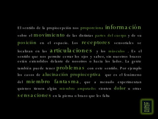 El sentido de la propiocepción nos  proporciona   información  sobre el  movimiento  de las distintas  partes del cuerpo  y de su  posición  en el espacio. Los  receptores  sensoriales se localizan en las  articulaciones  y los  músculos  . Es el sentido que nos permite cerrar los ojos y saber, sin nuestros brazos están extendidos delante de nosotros o hacia los lados. La gente también puede tener  problemas  con este sentido. Por ejemplo los casos de  alucinación propioceptiva  que es el fenómeno del  miembro fantasma , que a menudo experimentan quienes tienen algún  miembro amputado : sienten  dolor  u otras  sensaciones  en la pierna o brazo que les falta 