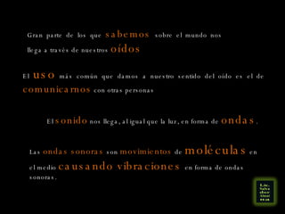 Gran parte de los que  sabemos  sobre el mundo nos llega a través de nuestros  oídos El  uso  más común que damos a nuestro sentido del oído es el de  comunicarnos  con otras personas El  sonido  nos llega, al igual que la luz, en forma de  ondas . Las  ondas sonoras  son  movimientos  de  moléculas  en el medio  causando vibraciones  en forma de ondas sonoras. 