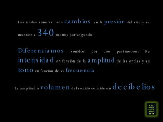 Las ondas sonoras  son  cambios  en la  presión  del aire y se mueven a  340  metros por segundo Diferenciamos  sonidos por dos parámetros: Su  intensidad  en función de la  amplitud  de las ondas y su  tono  en función de su  frecuencia La amplitud o  volumen  del sonido se mide en  decibelios 
