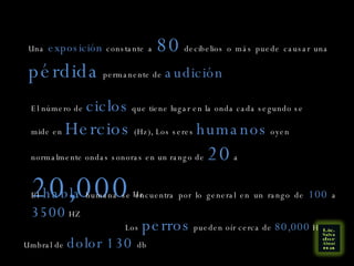 Una  exposición  constante a  80  decibelios o más puede causar una  pérdida  permanente de  audición El número de  ciclos  que tiene lugar en la onda cada segundo se mide en  Hercios  (Hz), Los seres  humanos  oyen normalmente ondas sonoras en un rango de  20  a  20,000  Hz El  habla  humana se encuentra por lo general en un rango de  100  a  3500  HZ Los  perros  pueden oír cerca de  80,000  Hz Umbral de  dolor 130  db 