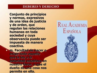 Conjunto de principios y normas, expresivos de una idea de justicia y de orden, que regulan las relaciones humanas en toda sociedad y cuya observancia puede ser impuesta de manera coactiva. m. Facultad de hacer o exigir todo aquello que la ley o la autoridad establece en nuestro favor, o que el dueño de una cosa nos permite en ella. DEBERES Y DERECHO 