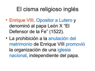 El cisma religioso inglés Enrique VIII .  Opositor a Lutero  y denominó al papa León X “El Defensor de la Fe” (1522). La prohibición a la  anulación del matrimonio  de Enrique VIII  promovió  la organización de una  iglesia nacional , independiente del papa. 