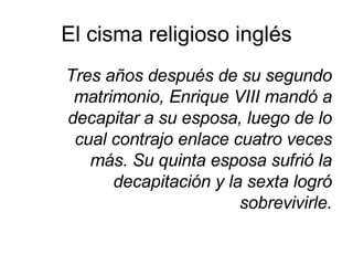 El cisma religioso inglés Tres años después de su segundo matrimonio, Enrique VIII mandó a decapitar a su esposa, luego de lo cual contrajo enlace cuatro veces más. Su quinta esposa sufrió la decapitación y la sexta logró sobrevivirle. 