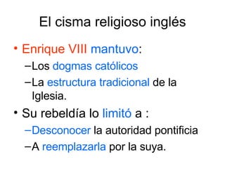 El cisma religioso inglés Enrique VIII   mantuvo : Los  dogmas   católicos   La  estructura tradicional  de la Iglesia.  Su rebeldía lo  limitó  a : Desconocer  la autoridad pontificia  A  reemplazarla  por la suya. 