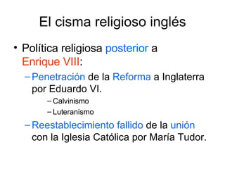 El cisma religioso inglés Política religiosa  posterior  a  Enrique VIII : Penetración  de la  Reforma  a Inglaterra por Eduardo VI. Calvinismo Luteranismo Reestablecimiento   fallido  de la  unión  con la Iglesia Católica por María Tudor. 