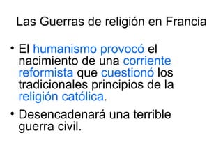 Las Guerras de religión en Francia El  humanismo   provocó  el nacimiento de una  corriente reformista  que  cuestionó  los tradicionales principios de la  religión católica .  Desencadenará una terrible guerra civil. 