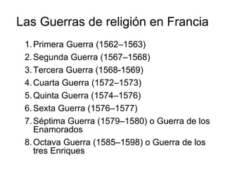 Las Guerras de religión en Francia Primera Guerra (1562–1563)  Segunda Guerra (1567–1568)  Tercera Guerra (1568-1569)  Cuarta Guerra (1572–1573)  Quinta Guerra (1574–1576)  Sexta Guerra (1576–1577)  Séptima Guerra (1579–1580) o Guerra de los Enamorados  Octava Guerra (1585–1598) o Guerra de los tres Enriques  