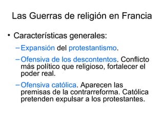 Las Guerras de religión en Francia Características generales: Expansión  del  protestantismo .  Ofensiva de los descontentos . Conflicto más político que religioso, fortalecer el poder real. Ofensiva católica . Aparecen las premisas de la contrarreforma. Católica pretenden expulsar a los protestantes.  