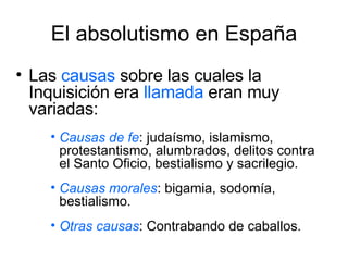 El absolutismo en España Las  causas  sobre las cuales la Inquisición era  llamada  eran muy variadas: Causas de fe : judaísmo, islamismo, protestantismo, alumbrados, delitos contra el Santo Oficio, bestialismo y sacrilegio. Causas morales : bigamia, sodomía, bestialismo. Otras causas : Contrabando de caballos. 