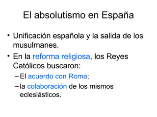 El absolutismo en España Unificación española y la salida de los musulmanes.  En la  reforma religiosa , los Reyes Católicos buscaron: El  acuerdo con Roma ; la  colaboración  de los mismos eclesiásticos. 