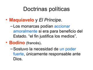 Doctrinas políticas Maquiavelo   y  El Príncipe .  Los monarcas podían  accionar amoralmente  si era para beneficio del Estado. “el fin justifica los medios”. Bodino   (francés) .  Sostuvo la necesidad de  un poder fuerte , únicamente responsable ante Dios. 