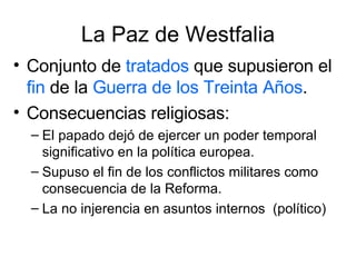 La Paz de Westfalia Conjunto de  tratados  que supusieron el  fin  de la  Guerra de los Treinta Años . Consecuencias religiosas: El papado dejó de ejercer un poder temporal significativo en la política europea. Supuso el fin de los conflictos militares como consecuencia de la Reforma. La no injerencia en asuntos internos  (político) 