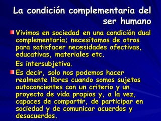 La condición complementaria del ser humano Vivimos en sociedad en una condición dual complementaria; necesitamos de otros para satisfacer necesidades afectivas, educativas, materiales etc.  Es intersubjetiva. Es decir, solo nos podemos hacer realmente libres cuando somos sujetos autoconcientes con un criterio y un proyecto de vida propios y, a la vez, capaces de compartir, de participar en sociedad y de comunicar acuerdos y desacuerdos. 