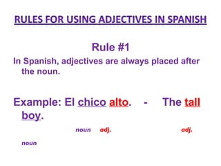 Rule #1  In Spanish, adjectives are always placed after the noun. Example: El  chico   alto .  -  The   tall   boy .   noun  adj.   adj.  noun   