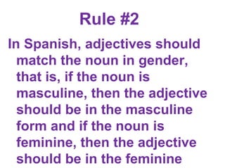 Rule #2  In Spanish, adjectives should match the noun in gender, that is, if the noun is masculine, then the adjective should be in the masculine form and if the noun is feminine, then the adjective should be in the feminine form.      