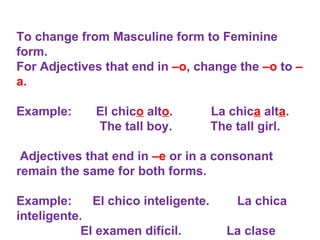 To change from Masculine form to Feminine form. For Adjectives that end in  –o , change the  –o  to  –a .   Example:  El chic o  alt o .  La chic a  alt a . The tall boy.  The tall girl.   Adjectives that end in  –e  or in a consonant remain the same for both forms.   Example:  El chico inteligente.  La chica inteligente. El examen difícil.  La clase difícil.  