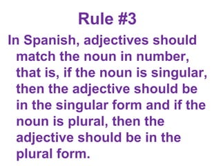 Rule #3  In Spanish, adjectives should match the noun in number, that is, if the noun is singular, then the adjective should be in the singular form and if the noun is plural, then the adjective should be in the plural form.      
