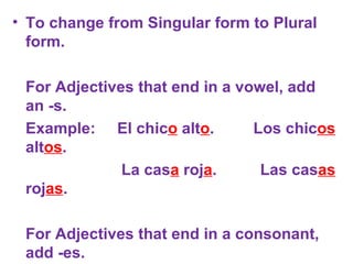 To change from Singular form to Plural form. For Adjectives that end in a vowel, add an -s.   Example:  El chic o  alt o .  Los chic os  alt os .   La cas a  roj a .  Las cas as  roj as . For Adjectives that end in a consonant, add -es.   Example:  El libro azul.  Los libros azules.   La clase difícil.  Las clases difíciles.        